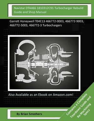 Navistar DTA466 1810312C91 Turbocharger Rebuild Guide and Shop Manual: Garrett Honeywell T04E13 466772-0003, 466772-9003, 466772-5003, 466772-3 Turboc by Brian Smothers