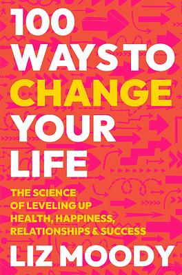 100 Ways to Change Your Life: The Science of Leveling Up Health, Happiness, Relationships and Success by Liz Moody