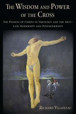 The Wisdom and Power of the Cross: The Passion of Christ in Theology and the Arts -- Late- And Post-Modernity by Richard Viladesau