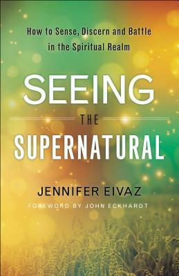 Seeing the Supernatural: How to Sense, Discern and Battle in the Spiritual Realm by Jennifer Eivaz, John Eckhardt