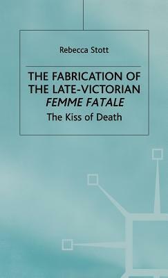 The Fabrication Of The Late Victorian Femme Fatale: The Kiss Of Death by Rebecca Stott