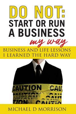 Do Not: Start or Run a Business My Way: Business and Life Lessons I Learned the Hard Way by Michael D. Morrison