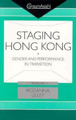 Staging Hong Kong: Gender and Performance in Transition by Rozanna Lilley