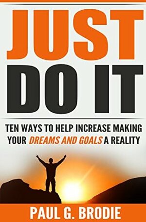 Just Do It: Ten Ways to Help Increase Making Your Dreams and Goals a Reality (Paul G. Brodie Seminar Series Book 4) by Paul G. Brodie