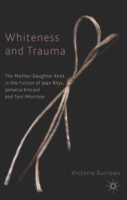 Whiteness and Trauma: The Mother-Daughter Knot in the Fiction of Jean Rhys, Jamaica Kincaid and Toni Morrison by V. Burrows