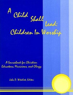 A Child Shall Lead: Children in Worship: A Sourcebook for Christian Educators, Musicians and Clergy by John D. Witvliet