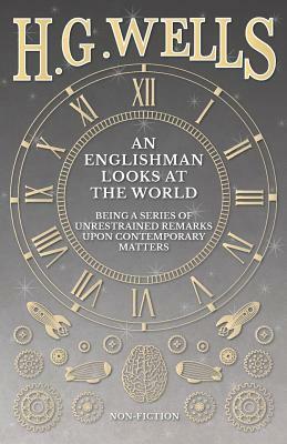 An Englishman Looks at the World - Being a Series of Unrestrained Remarks Upon Contemporary Matters by H.G. Wells
