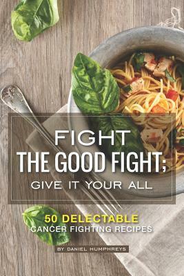 Fight the Good Fight; Give It Your All: 50 Delectable Cancer Fighting Recipes by Daniel Humphreys