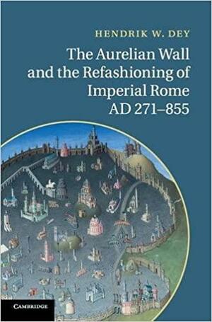 The Aurelian Wall and the Refashioning of Imperial Rome, Ad 271-855 by Hendrik W. Dey