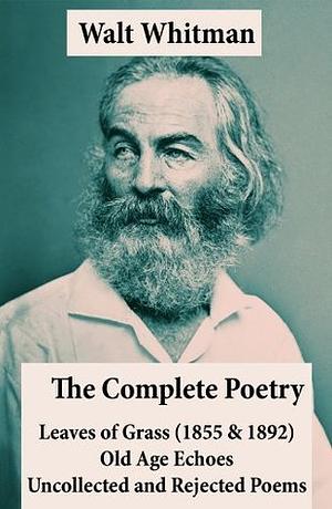 The Complete Poetry of Walt Whitman: Leaves of Grass (1855 & 1892) + Old Age Echoes + Uncollected and Rejected Poems by Walt Whitman