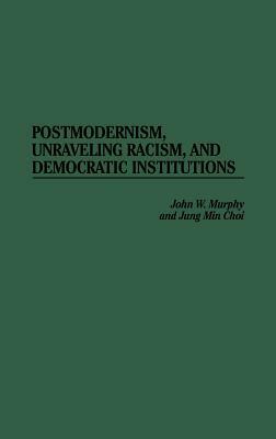 Postmodernism, Unraveling Racism, and Democratic Institutions by Jung Min Choi, John W. Murphy