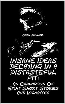 Insane Ideas Decaying in a Distasteful Pit:: An Exhumation of Eight Short Stories and Vignettes by Sean Hawker
