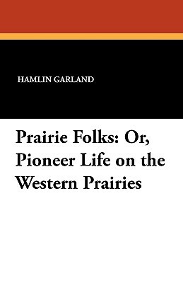 Prairie Folks: Or, Pioneer Life on the Western Prairies by Hamlin Garland