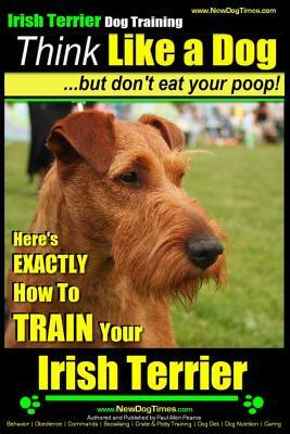 IRISH TERRIER DOG TRAINING Think Like a Dog but Don't Eat Your Poop!: Here's EXACTLY How to TRAIN Your Irish Terrier by Paul Allen Pearce