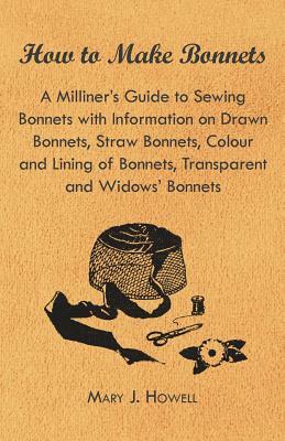 How to Make Bonnets - A Milliner's Guide to Sewing Bonnets with Information on Drawn Bonnets, Straw Bonnets, Colour and Lining of Bonnets, Transparent by Mary J. Howell