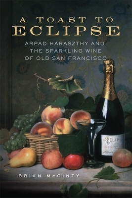 A Toast to Eclipse: Arpad Haraszthy and the Sparkling Wine of Old San Francisco by Brian McGinty