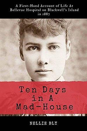 Ten Days in A Mad-House: A First-Hand Account of Life At Bellevue Hospital on Blackwell's Island in 1887 by Nellie Bly, Nellie Bly