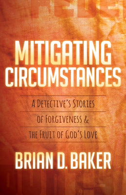 Mitigating Circumstances: A Detective's Stories of Forgiveness and the Fruit of God's Love by Brian Baker