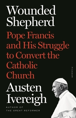 Wounded Shepherd: Pope Francis and His Struggle to Convert the Catholic Church by Austen Ivereigh