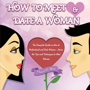 How to Meet & Date a Woman: The Complete Guide on How to Understand and Date Women - Learn the Tips and Techniques to Meet Women by Edward Hayes