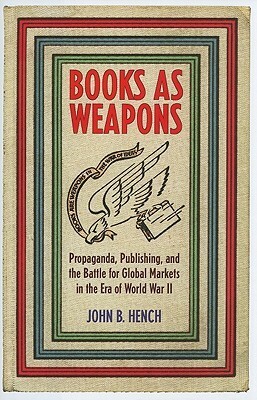 Books as Weapons: Propaganda, Publishing, and the Battle for Global Markets in the Era of World War II by John B. Hench