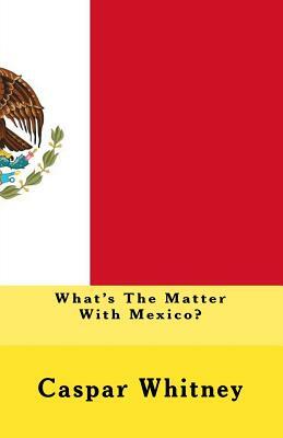 What's The Matter With Mexico? by Joe Henry Mitchell, Caspar Whitney