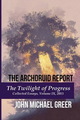 The Archdruid Report: The Twilight of Progress: Collected Essays, Volume IX, 2015 by John Michael Greer