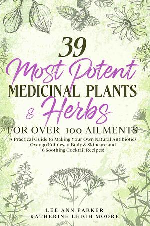 39 Most Potent Medicinal Plants & Herbs for over 100 Ailments: A Practical Guide to Making Your Own Natural Antibiotics by Lee Ann Parker, Katherine Leigh Moore