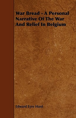 War Bread - A Personal Narrative Of The War And Relief In Belgium by Edward Eyre Hunt