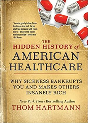 The Hidden History of American Healthcare: Why Sickness Bankrupts You and Makes Others Insanely Rich by Thom Hartmann