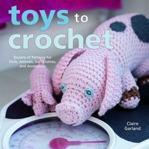 Toys to Crochet: Dozens of Patterns for Dolls, Animals, Doll Clothes, and Accessories by Claire Garland