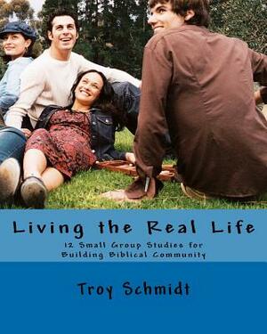 Living the Real Life: 12 Small Group Studies for Building Biblical Community by Troy Schmidt