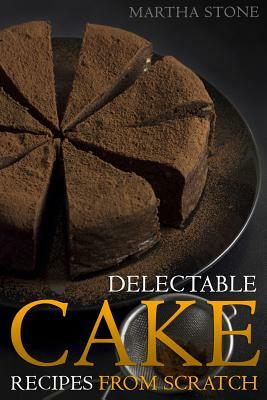 Delectable Cake Recipes from Scratch: For Those Who Never Knew Baking Could Be So Easy! by Martha Stone