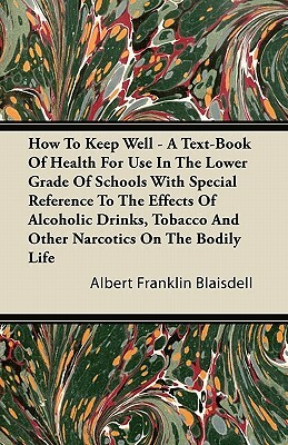 How To Keep Well - A Text-Book Of Health For Use In The Lower Grade Of Schools With Special Reference To The Effects Of Alcoholic Drinks, Tobacco And by Albert Franklin Blaisdell
