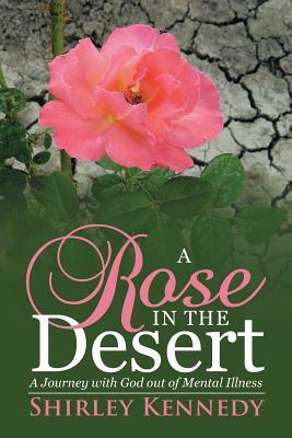 A Rose in the Desert: A Journey with God Out of Mental Illness by Shirley Kennedy