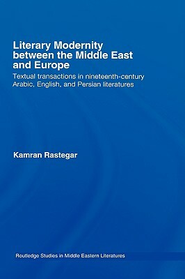 Literary Modernity Between the Middle East and Europe: Textual Transactions in 19th Century Arabic, English and Persian Literatures by Kamran Rastegar