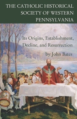 The Catholic Historical Society of Western Pennsylvania: Its Origins, Establishment, Decline, and Resurrection by John Bates