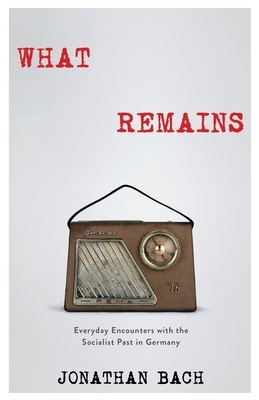 What Remains: Everyday Encounters with the Socialist Past in Germany by Jonathan Bach