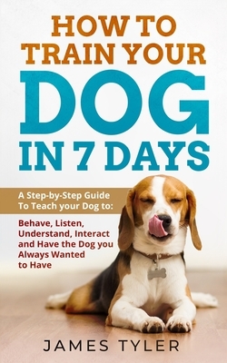 How to Train your Dog in 7 Days: A Step-by-Step Guide To Teach your Dog to: Behave, Listen, Understand, Interact and Have the Dog you Always Wanted to by James Tyler