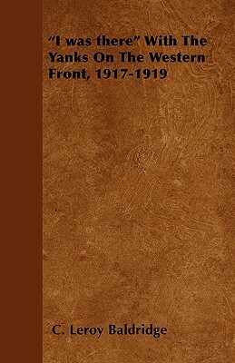 I was there With The Yanks On The Western Front, 1917-1919 by C. Leroy Baldridge