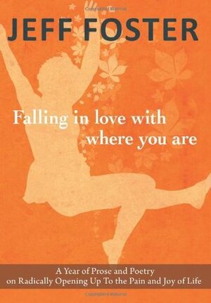 Falling in Love with Where You Are: A Year of Prose and Poetry on Radically Opening Up to the Pain and Joy of Life by Jeff Foster