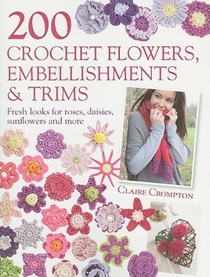 200 Crochet Flowers, Embellishments & Trims: Fresh Looks for Roses, Daisies, Sunflowers and More by Claire Crompton