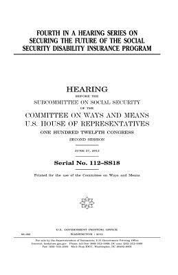 Fourth in a hearing series on securing the future of the Social Security Disability Insurance program by United States Congress, Committee On Ways and Means, United States House of Representatives