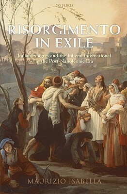 Risorgimento in Exile: Italian Emigres and the Liberal International in the Post-Napoleonic Era by Maurizio Isabella