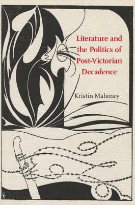 Literature and the Politics of Post-Victorian Decadence by Kristin Mahoney