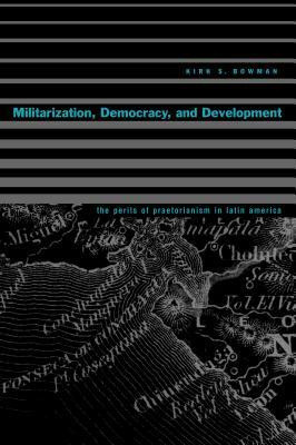 Militarization, Democracy, and Development: The Perils of Praetorianism in Latin America by Kirk S. Bowman