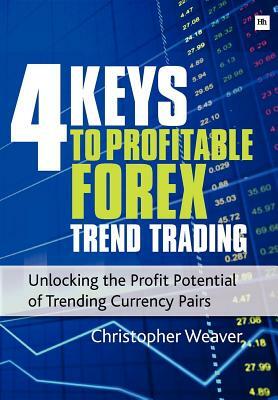 4 Keys to Profitable Forex Trend Trading: Unlocking the Profit Potential of Trending Currency Pairs by Christopher Weaver