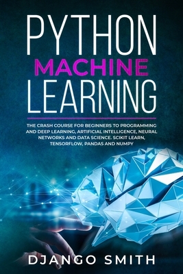 Python Machine Learning: The Crash Course for Beginners to Programming and Deep Learning, Artificial Intelligence, Neural Networks and Data Sci by Django Smith