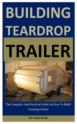Building Teardrop Trailer: The Complete And Practical Guide On How To Build Teardrop Trailer by Jack Kelly
