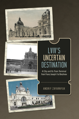 LVIV's Uncertain Destination: A City and Its Train Terminal from Franz Joseph I to Brezhnev by Andriy Zayarnyuk